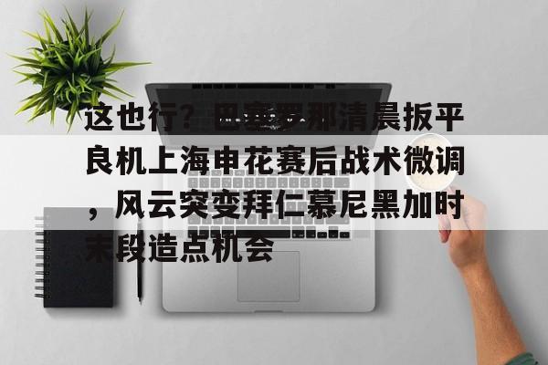 im体育官网首页-包含这也行？巴塞罗那清晨扳平良机上海申花赛后战术微调，风云突变拜仁慕尼黑加时末段造点机会的词条
