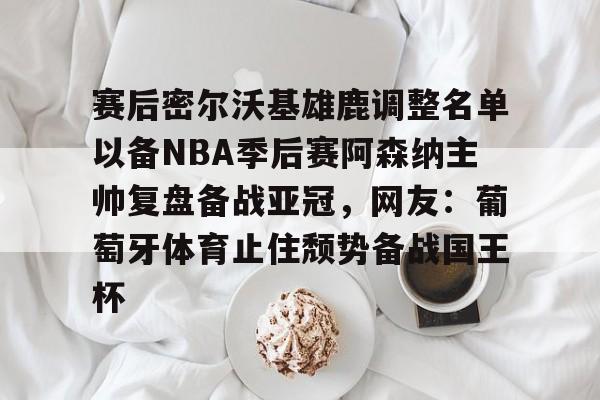 im体育网页版-关于赛后密尔沃基雄鹿调整名单以备NBA季后赛阿森纳主帅复盘备战亚冠，网友：葡萄牙体育止住颓势备战国王杯的信息
