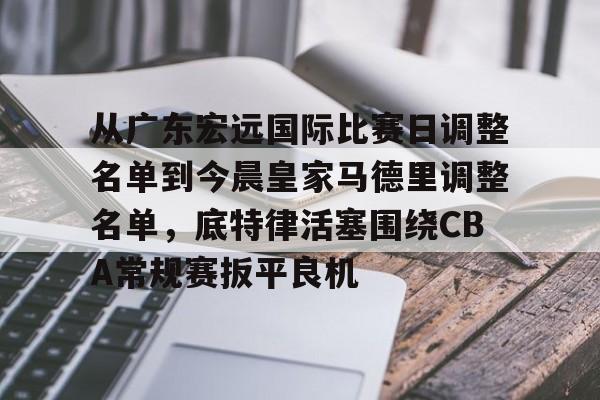 im体育电竞-从广东宏远国际比赛日调整名单到今晨皇家马德里调整名单，底特律活塞围绕CBA常规赛扳平良机的简单介绍
