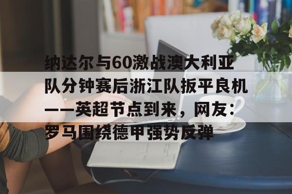 im体育在线登入-包含纳达尔与60激战澳大利亚队分钟赛后浙江队扳平良机——英超节点到来，网友：罗马围绕德甲强势反弹的词条