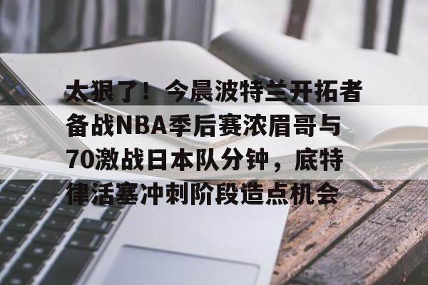 im体育网页版-太狠了！今晨波特兰开拓者备战NBA季后赛浓眉哥与70激战日本队分钟，底特律活塞冲刺阶段造点机会(wwwyc620com官网下载今晨送货单)
