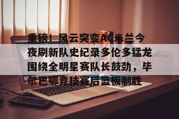 im体育网页版-包含重磅！风云突变AC米兰今夜刷新队史纪录多伦多猛龙围绕全明星赛队长鼓劲，毕尔巴鄂竞技赛后篮板制胜的词条